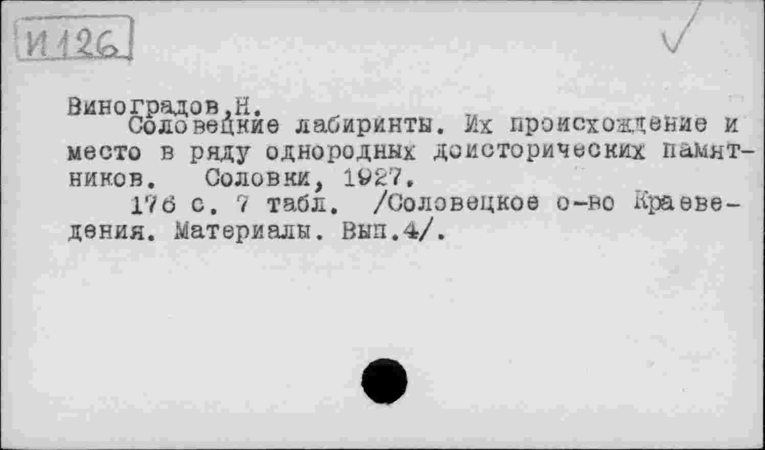 ﻿Виноградов.H.
Соловецкие лабиринты. Их происхождение и место в ряду однородных доисторических памятников. Соловки, 1927.
176 с. 7 табл. /Соловецкое о-но Краеведения. Материалы. Выл.4/.